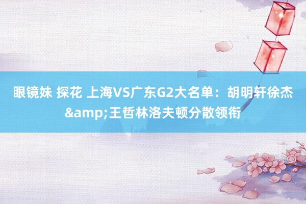 眼镜妹 探花 上海VS广东G2大名单：胡明轩徐杰&王哲林洛夫顿分散领衔