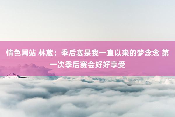 情色网站 林葳：季后赛是我一直以来的梦念念 第一次季后赛会好好享受