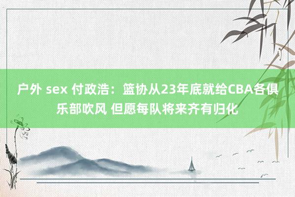 户外 sex 付政浩：篮协从23年底就给CBA各俱乐部吹风 但愿每队将来齐有归化