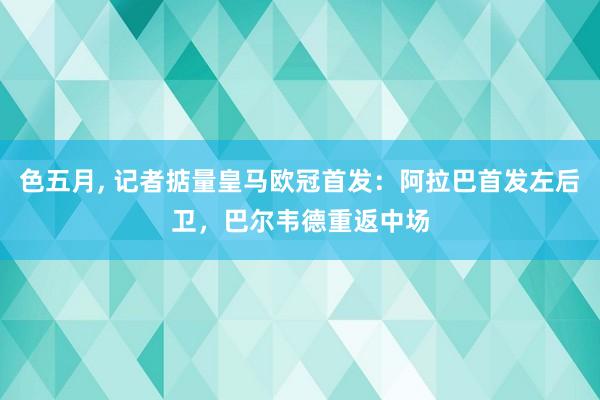 色五月， 记者掂量皇马欧冠首发：阿拉巴首发左后卫，巴尔韦德重返中场