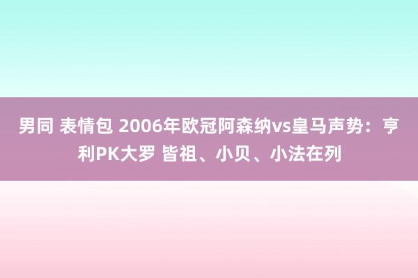 男同 表情包 2006年欧冠阿森纳vs皇马声势：亨利PK大罗 皆祖、小贝、小法在列
