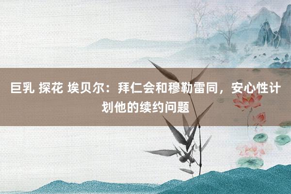 巨乳 探花 埃贝尔：拜仁会和穆勒雷同，安心性计划他的续约问题