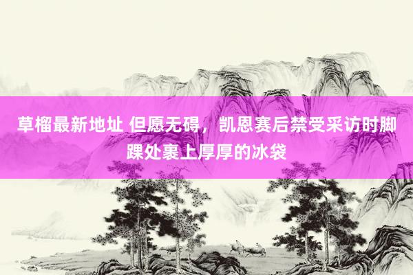 草榴最新地址 但愿无碍，凯恩赛后禁受采访时脚踝处裹上厚厚的冰袋