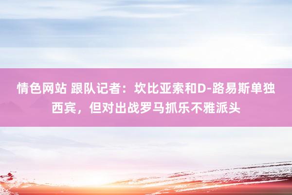 情色网站 跟队记者：坎比亚索和D-路易斯单独西宾，但对出战罗马抓乐不雅派头