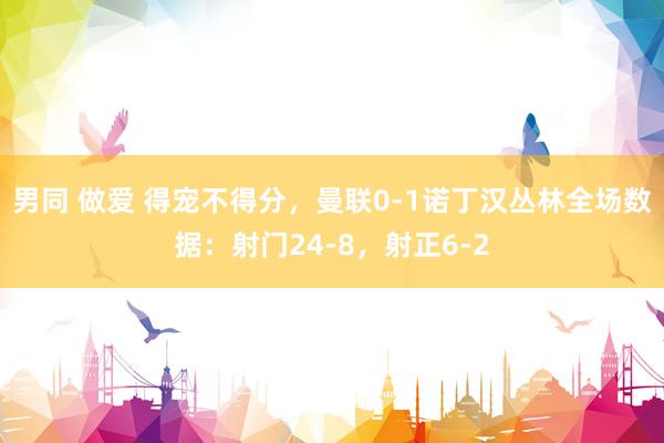 男同 做爱 得宠不得分，曼联0-1诺丁汉丛林全场数据：射门24-8，射正6-2