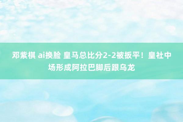 邓紫棋 ai换脸 皇马总比分2-2被扳平！皇社中场形成阿拉巴脚后跟乌龙